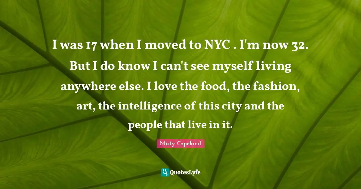 I was 17 when I moved to NYC . I'm now 32. But I do know I can't see myself living anywhere else. I love the food, the fashion, art, the intelligence of this city and the people that live in it.