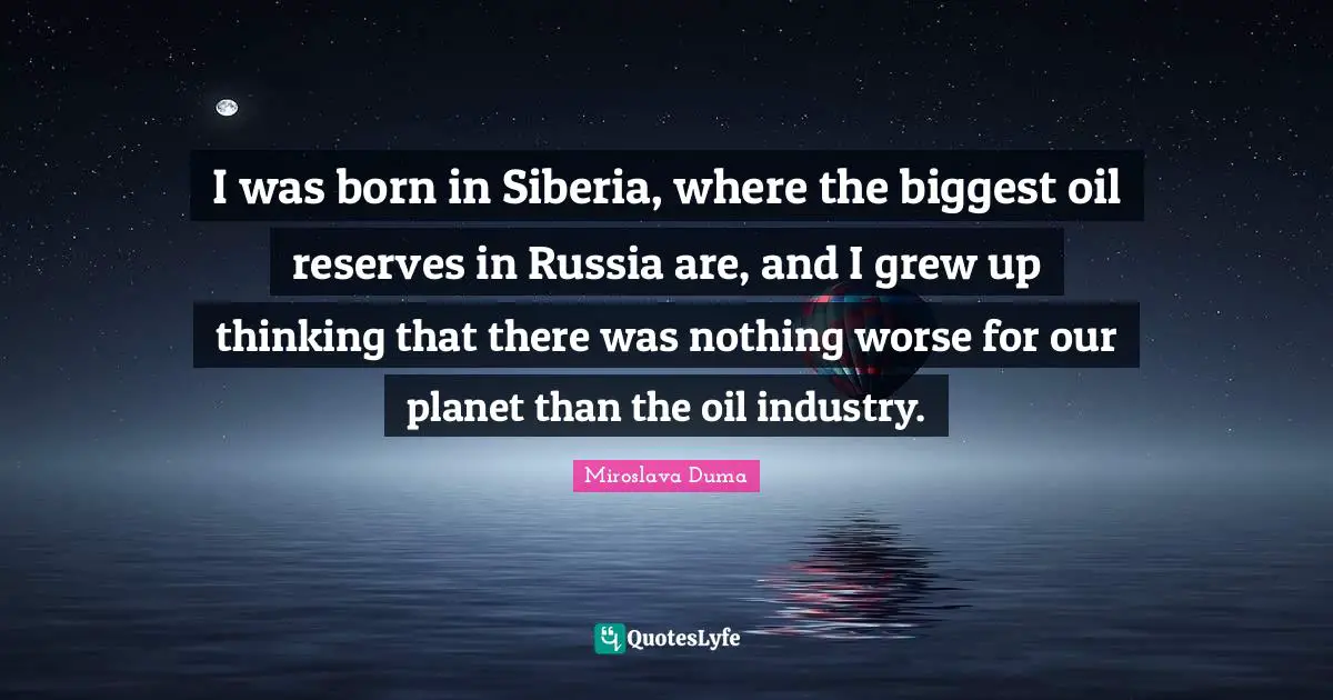 I was born in Siberia, where the biggest oil reserves in Russia are, and I grew up thinking that there was nothing worse for our planet than the oil industry.