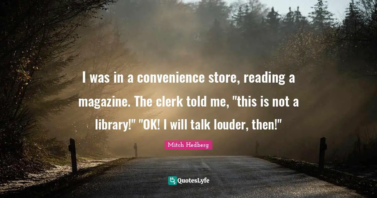I was in a convenience store, reading a magazine. The clerk told me, "this is not a library!" "OK! I will talk louder, then!"