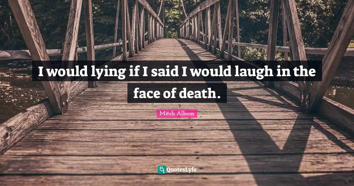 I would lying if I said I would laugh in the face of death.