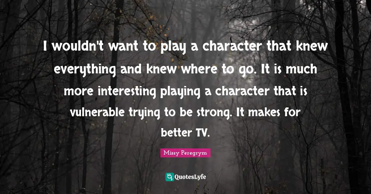 I wouldn't want to play a character that knew everything and knew where to go. It is much more interesting playing a character that is vulnerable trying to be strong. It makes for better TV.