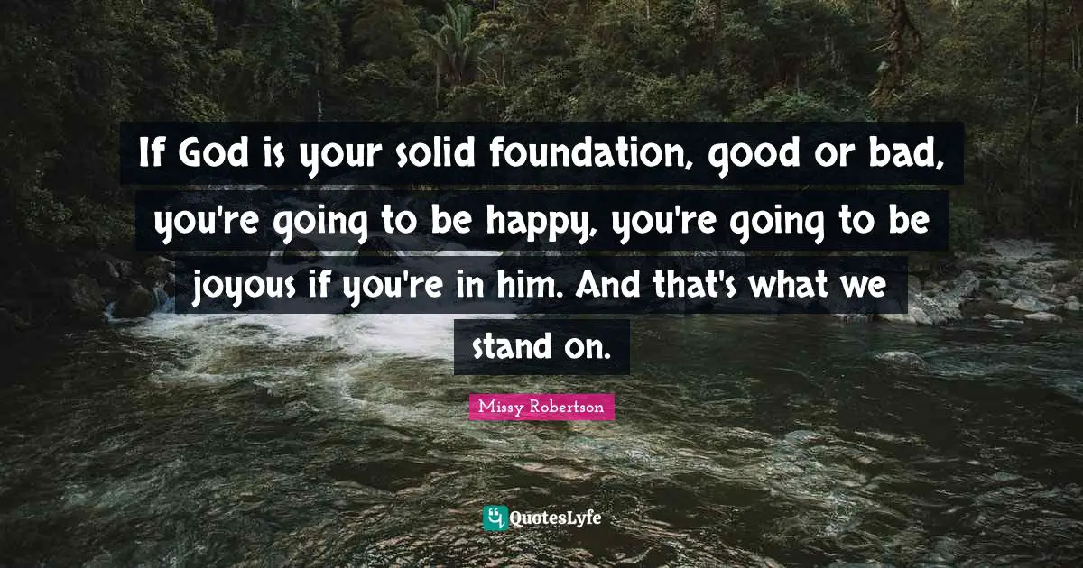 If God is your solid foundation, good or bad, you're going to be happy, you're going to be joyous if you're in him. And that's what we stand on.