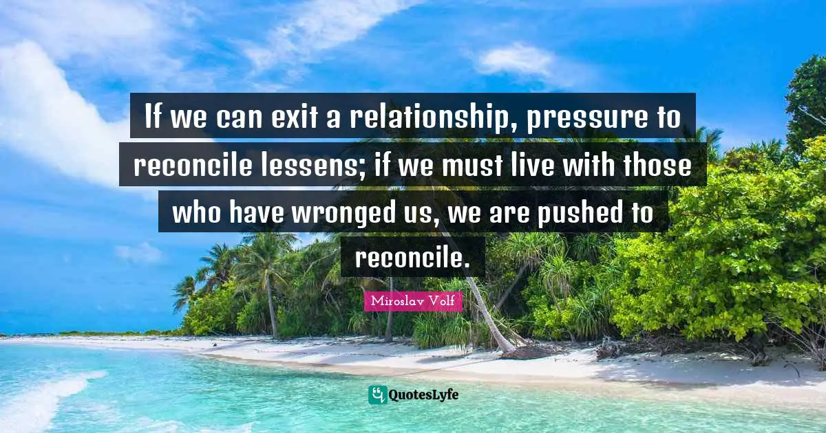 Miroslav Volf Quotes: "If we can exit a relationship, pressure to reconcile lessens; if we must live with those who have wronged us, we are pushed to reconcile."