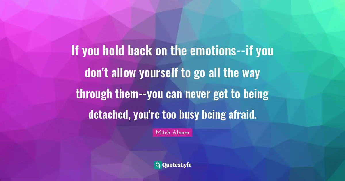 If you hold back on the emotions--if you don't allow yourself to go all the way through them--you can never get to being detached, you're too busy being afraid.