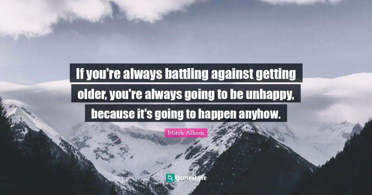 If you're always battling against getting older, you're always going to be unhappy, because it's going to happen anyhow.