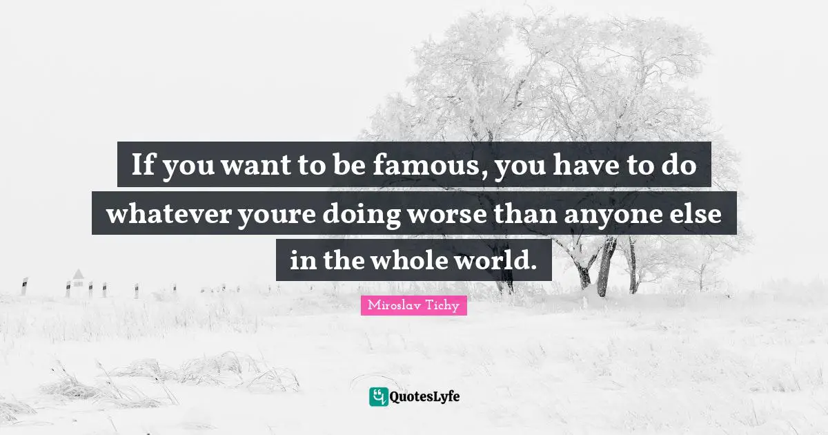 If you want to be famous, you have to do whatever youre doing worse than anyone else in the whole world.