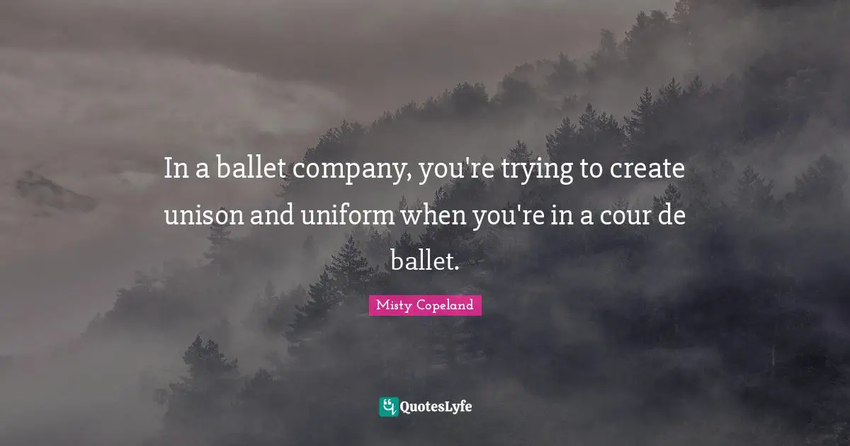 In a ballet company, you're trying to create unison and uniform when you're in a cour de ballet.