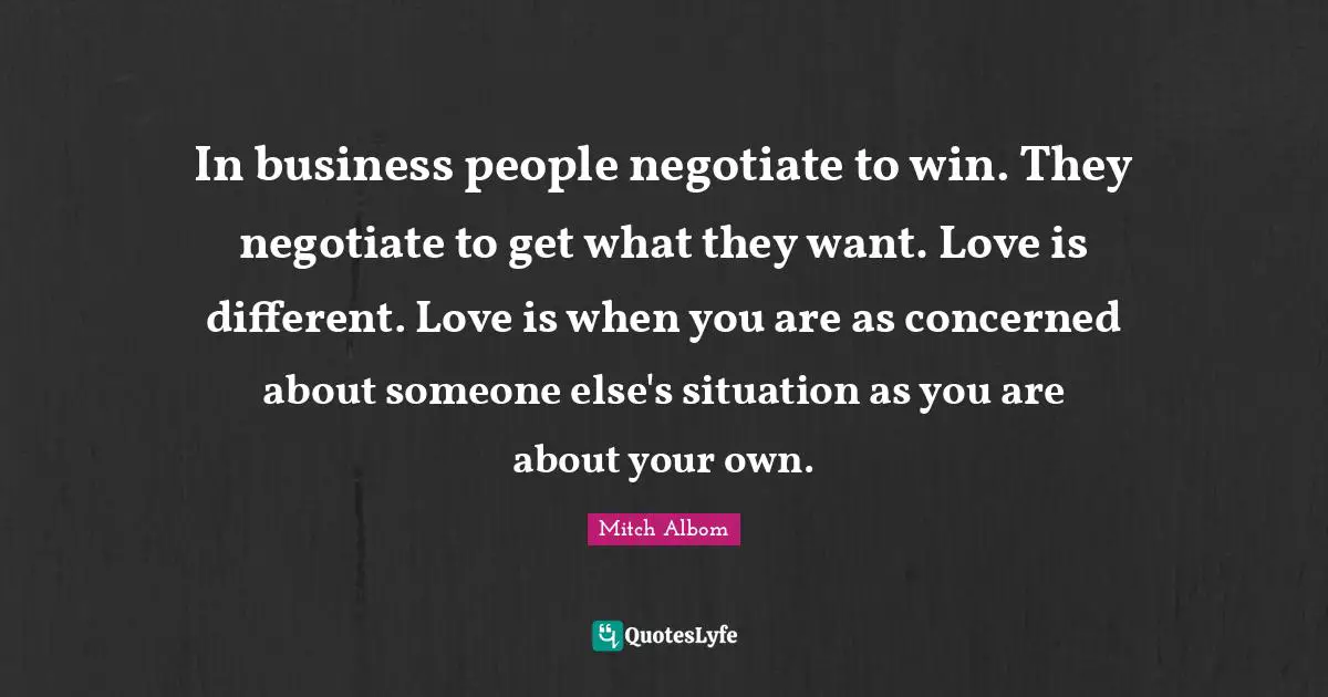 In business people negotiate to win. They negotiate to get what they want. Love is different. Love is when you are as concerned about someone else's situation as you are about your own.