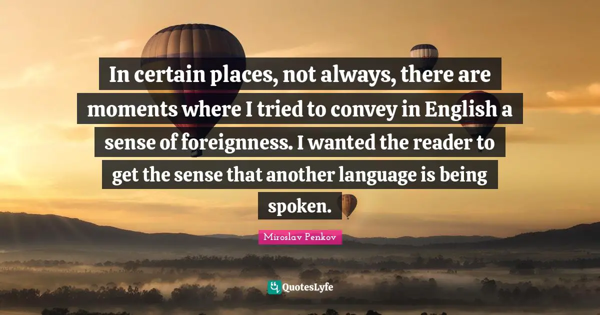 In certain places, not always, there are moments where I tried to convey in English a sense of foreignness. I wanted the reader to get the sense that another language is being spoken.