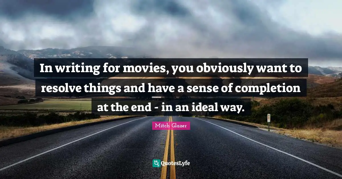 In writing for movies, you obviously want to resolve things and have a sense of completion at the end - in an ideal way.