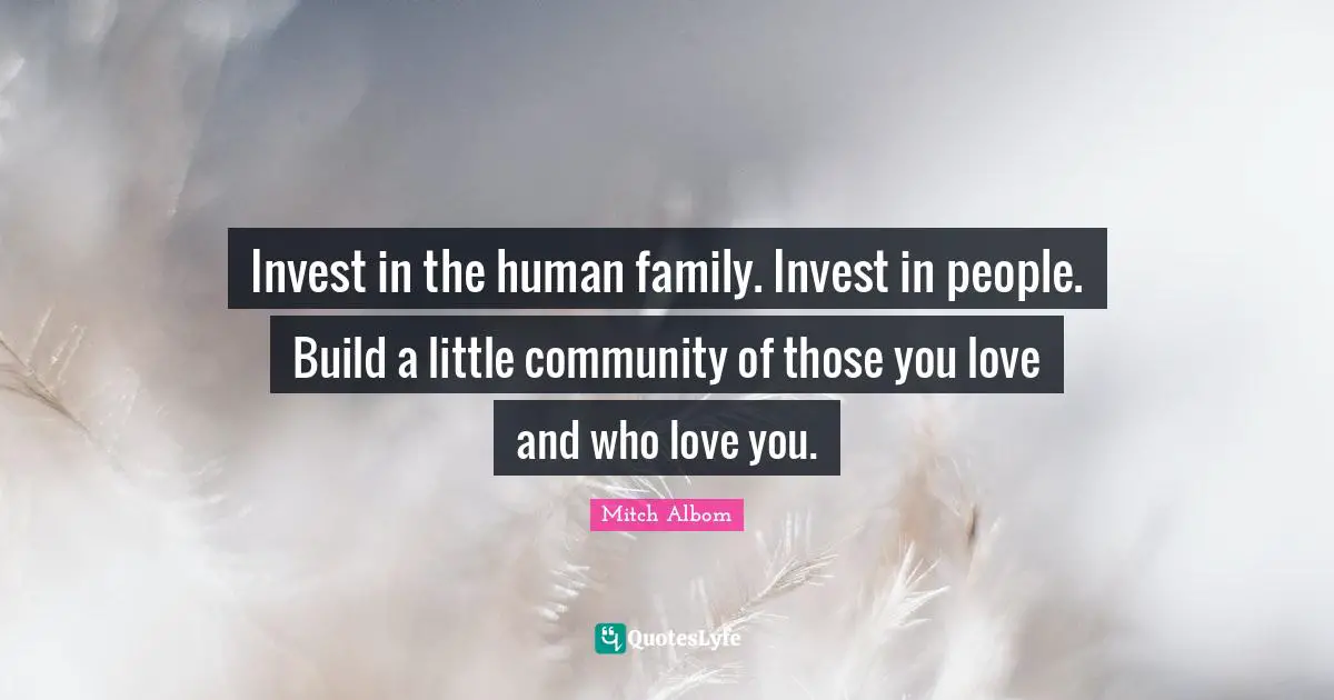 Invest in the human family. Invest in people. Build a little community of those you love and who love you.