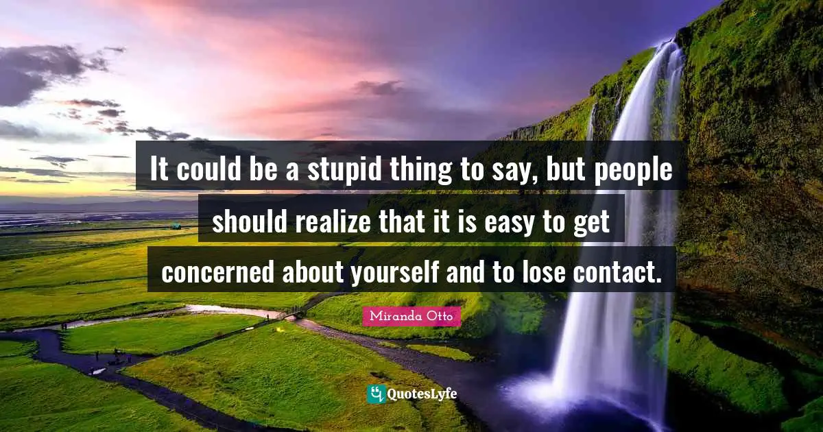 It could be a stupid thing to say, but people should realize that it is easy to get concerned about yourself and to lose contact.