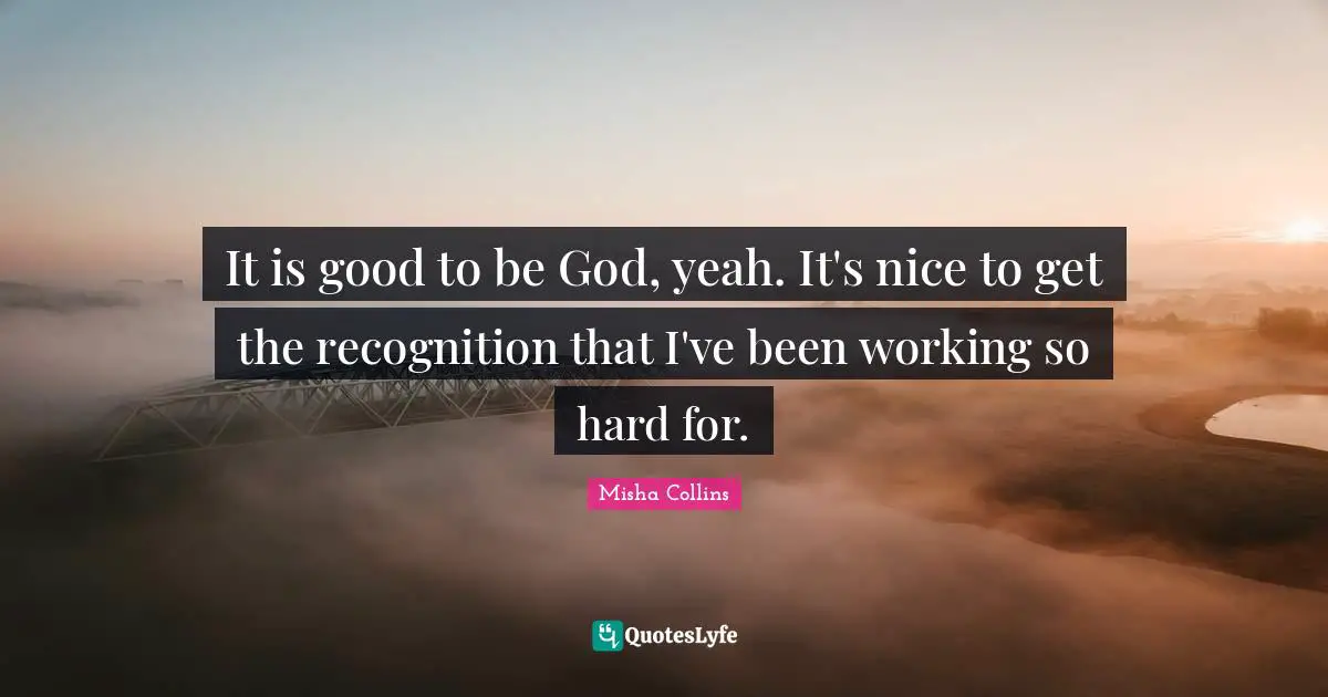 It is good to be God, yeah. It's nice to get the recognition that I've been working so hard for.
