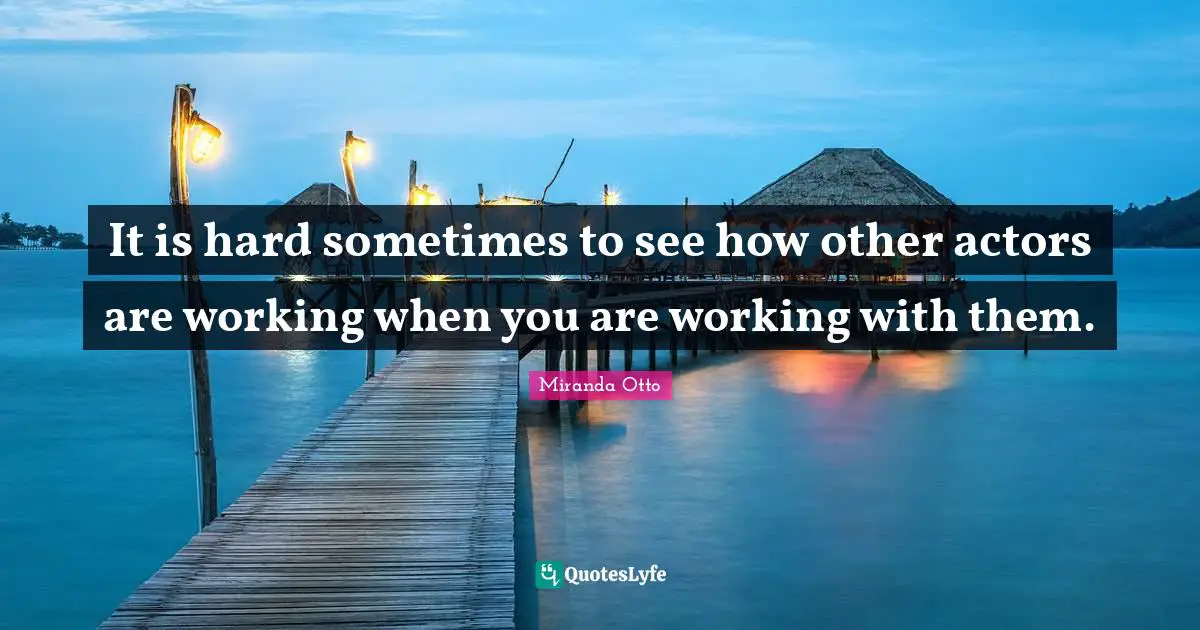 It is hard sometimes to see how other actors are working when you are working with them.