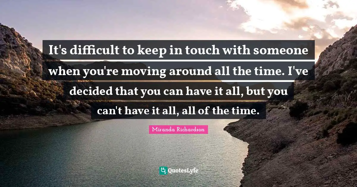Miranda Richardson Quotes: "It's difficult to keep in touch with someone when you're moving around all the time. I've decided that you can have it all, but you can't have it all, all of the time."