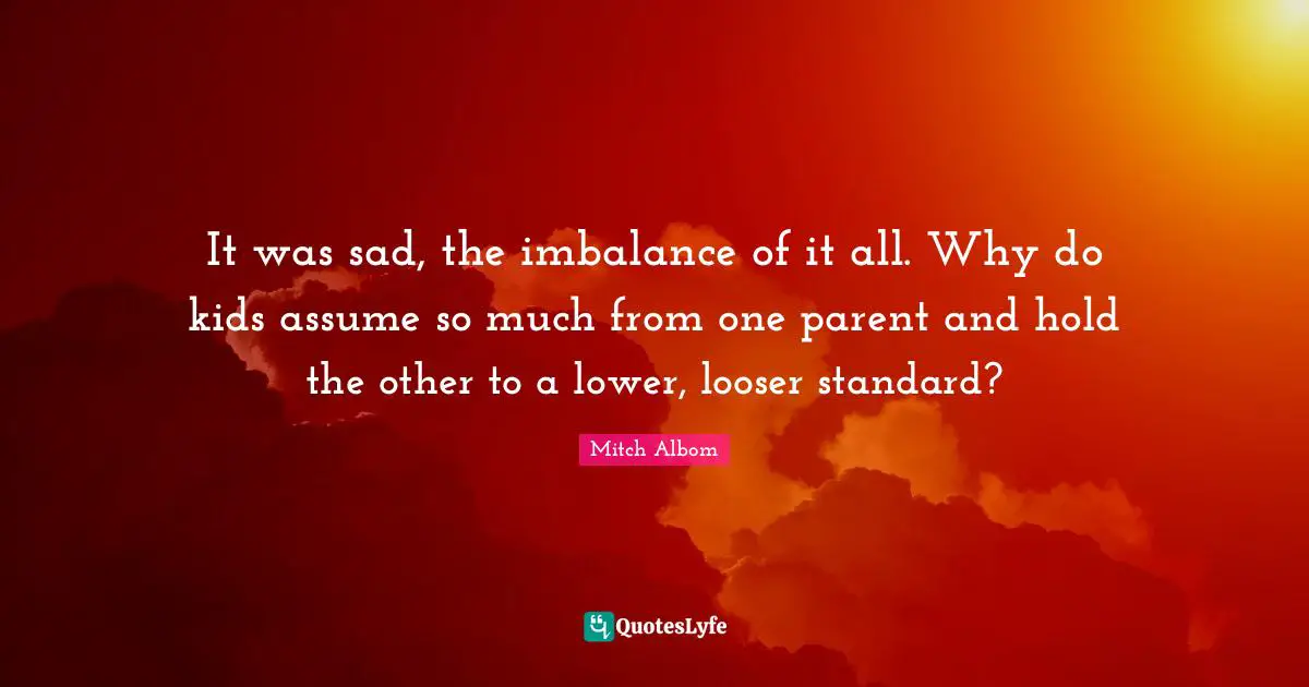 It was sad, the imbalance of it all. Why do kids assume so much from one parent and hold the other to a lower, looser standard?