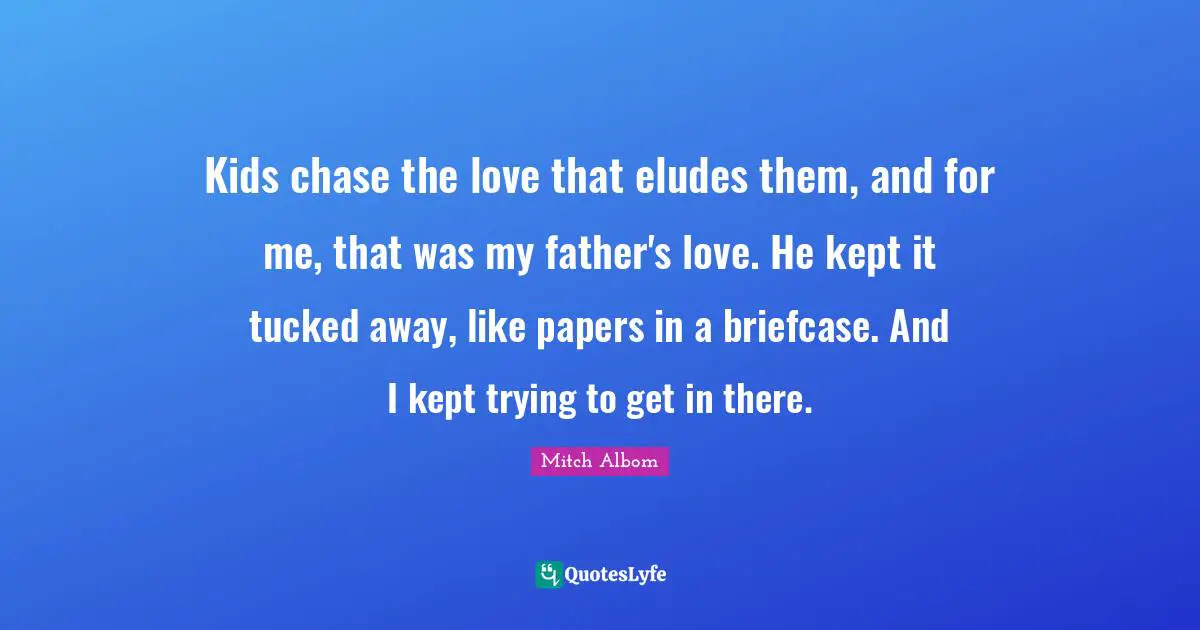 Kids chase the love that eludes them, and for me, that was my father's love. He kept it tucked away, like papers in a briefcase. And I kept trying to get in there.