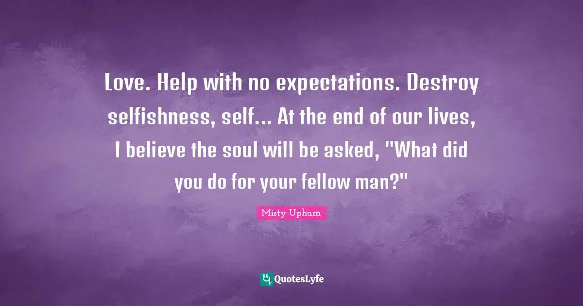 Love. Help with no expectations. Destroy selfishness, self... At the end of our lives, I believe the soul will be asked, "What did you do for your fellow man?"