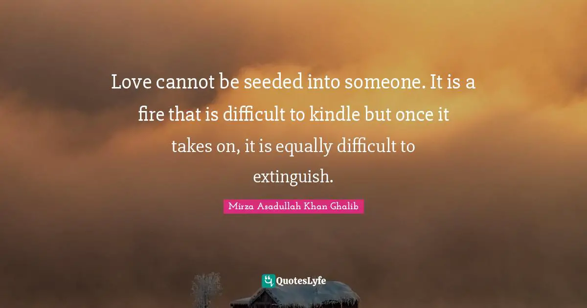 Mirza Asadullah Khan Ghalib Quotes: "Love cannot be seeded into someone. It is a fire that is difficult to kindle but once it takes on, it is equally difficult to extinguish."