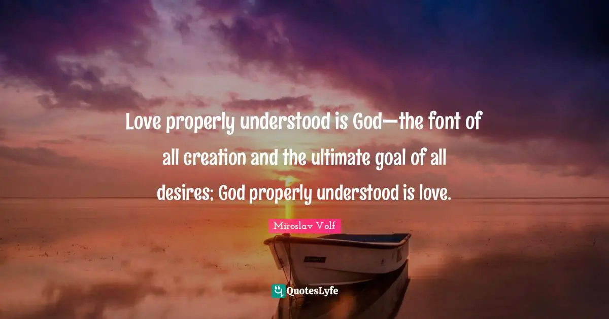Miroslav Volf Quotes: "Love properly understood is God—the font of all creation and the ultimate goal of all desires; God properly understood is love."