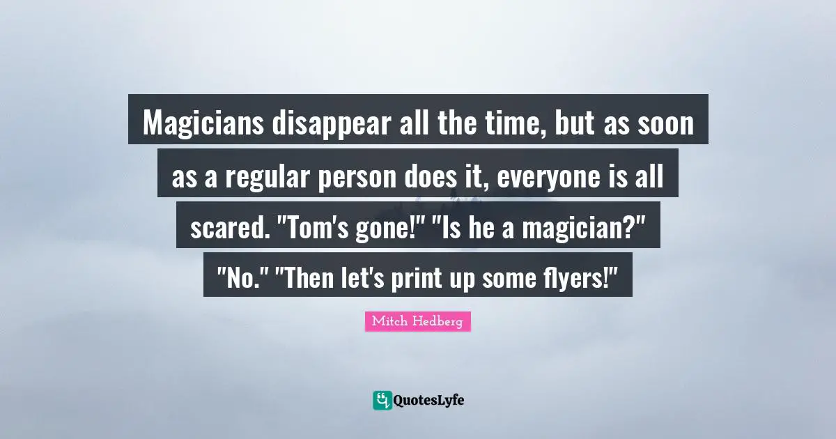 Disappear Quotes: "Magicians disappear all the time, but as soon as a regular person does it, everyone is all scared. "Tom's gone!" "Is he a magician?" "No." "Then let's print up some flyers!""