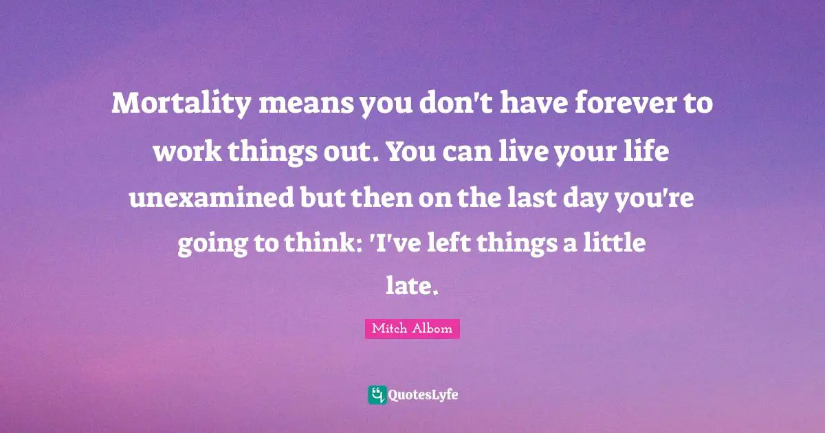 Mortality means you don't have forever to work things out. You can live your life unexamined but then on the last day you're going to think: 'I've left things a little late.