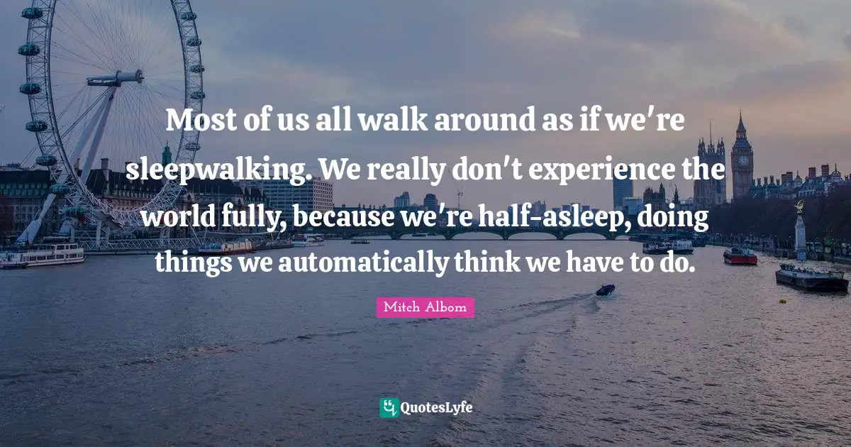 Most of us all walk around as if we're sleepwalking. We really don't experience the world fully, because we're half-asleep, doing things we automatically think we have to do.