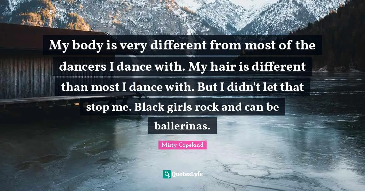 Misty Copeland Quotes: My body is very different from most of the dancers I dance with. My hair is different than most I dance with. But I didn't let that stop me. Black girls rock and can be ballerinas.