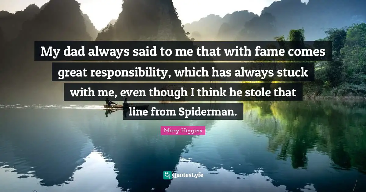 My dad always said to me that with fame comes great responsibility, which has always stuck with me, even though I think he stole that line from Spiderman.