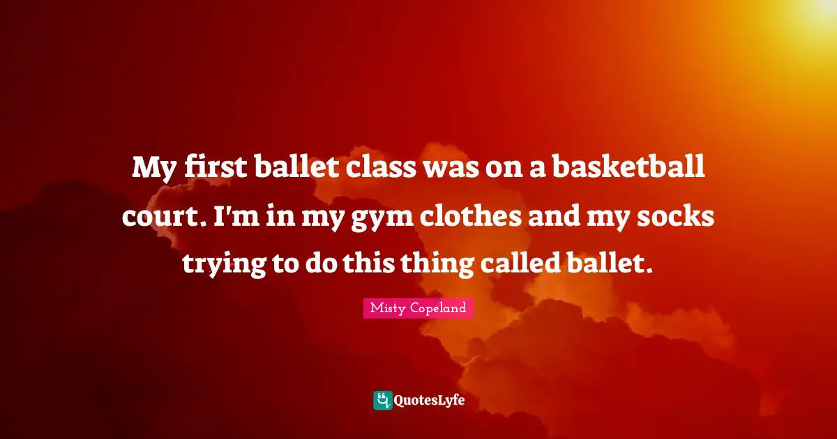 My first ballet class was on a basketball court. I'm in my gym clothes and my socks trying to do this thing called ballet.