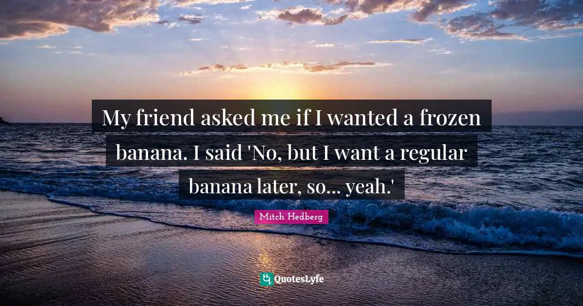 My friend asked me if I wanted a frozen banana. I said 'No, but I want a regular banana later, so... yeah.'