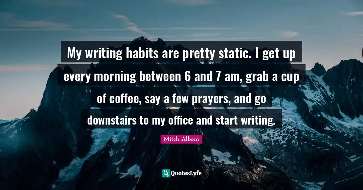My writing habits are pretty static. I get up every morning between 6 and 7 am, grab a cup of coffee, say a few prayers, and go downstairs to my office and start writing.