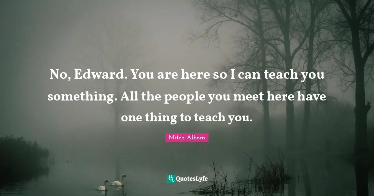 No, Edward. You are here so I can teach you something. All the people you meet here have one thing to teach you.