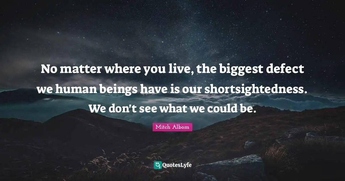 No matter where you live, the biggest defect we human beings have is our shortsightedness. We don't see what we could be.