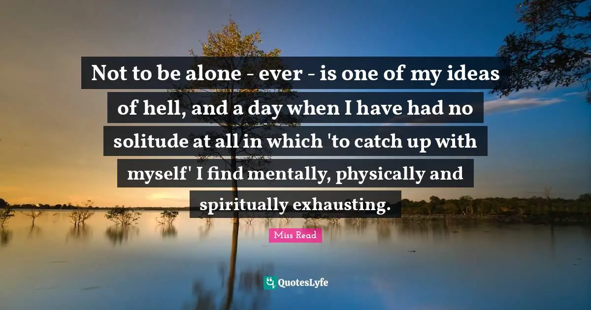 Not to be alone - ever - is one of my ideas of hell, and a day when I have had no solitude at all in which 'to catch up with myself' I find mentally, physically and spiritually exhausting.