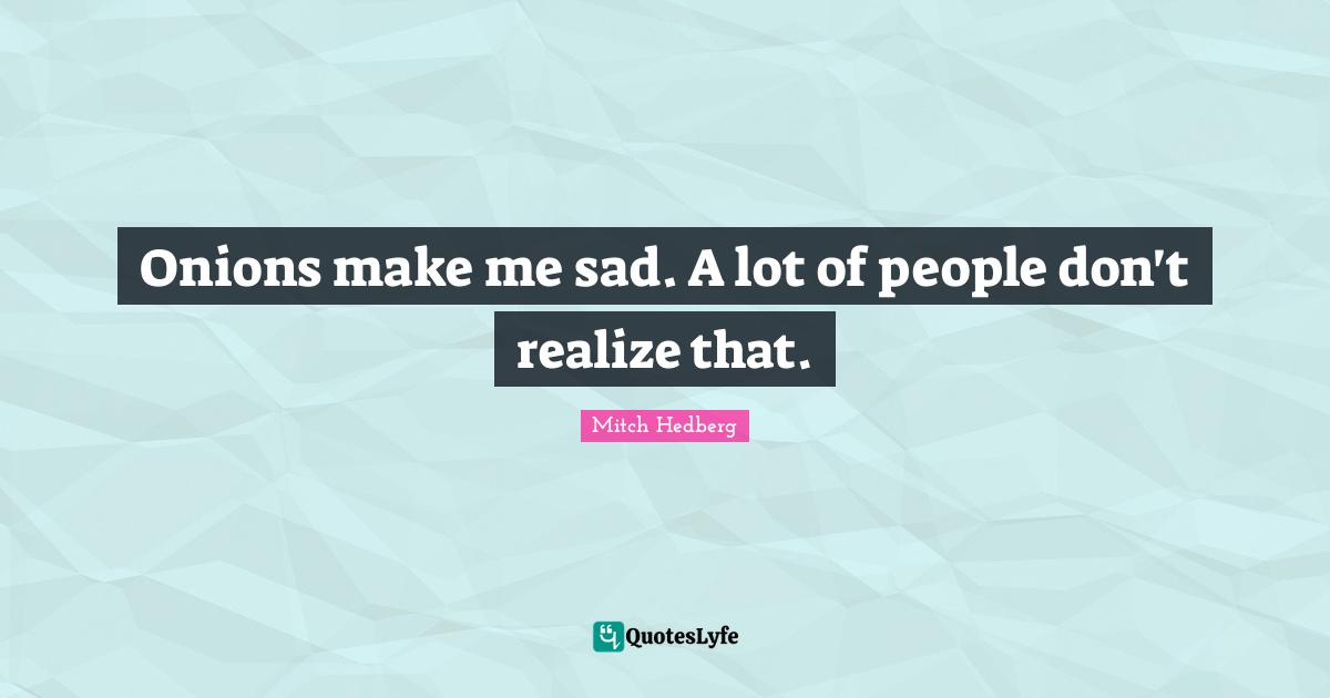 Onions make me sad. A lot of people don't realize that.