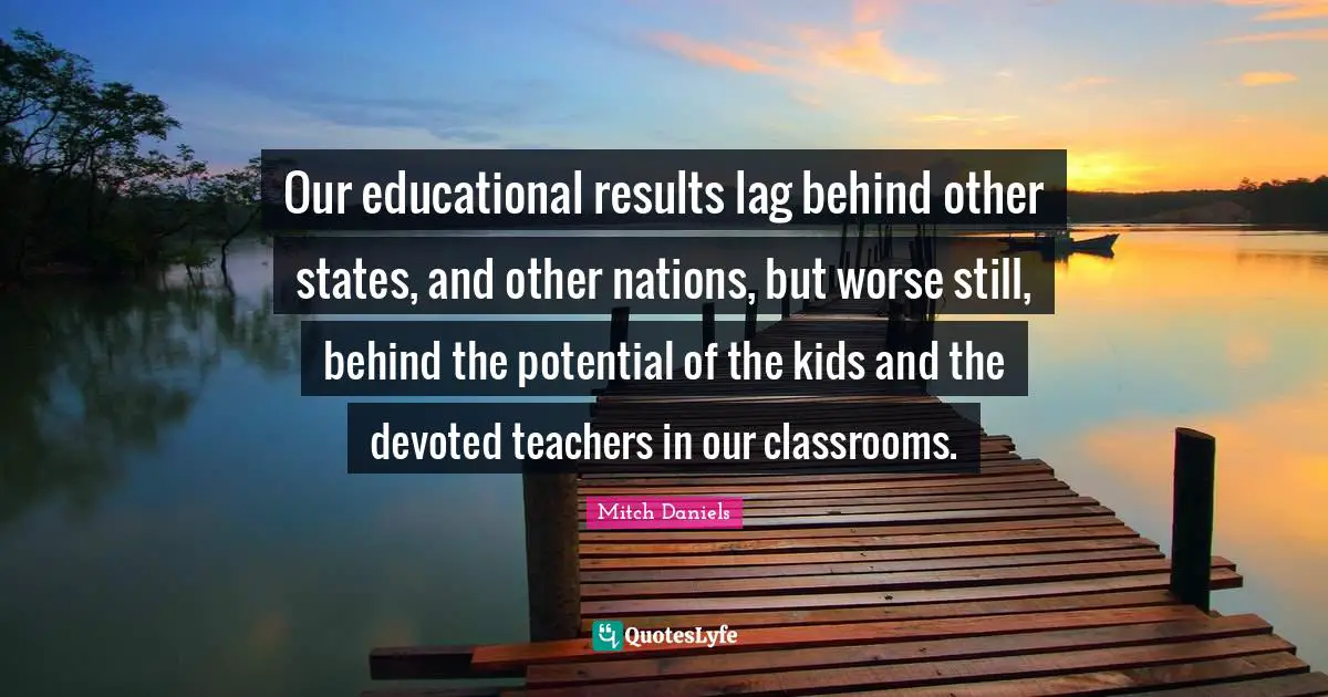 Our educational results lag behind other states, and other nations, but worse still, behind the potential of the kids and the devoted teachers in our classrooms.