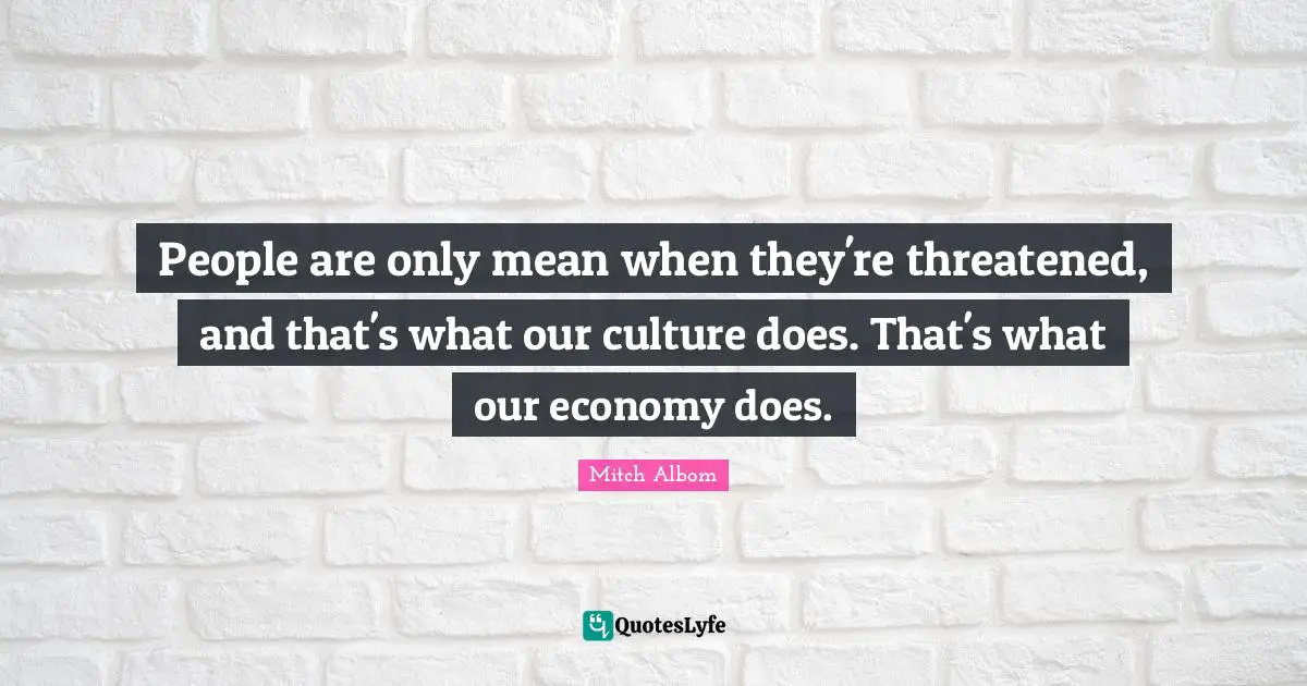 People are only mean when they're threatened, and that's what our culture does. That's what our economy does.