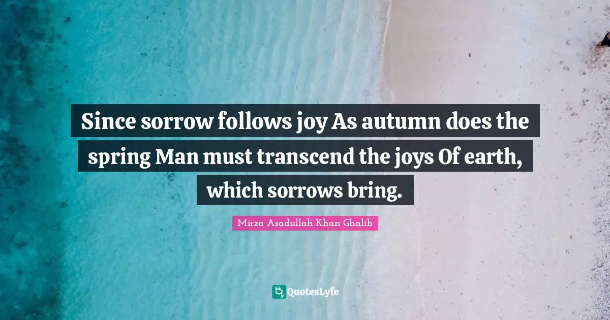 Mirza Asadullah Khan Ghalib Quotes: "Since sorrow follows joy As autumn does the spring Man must transcend the joys Of earth, which sorrows bring."