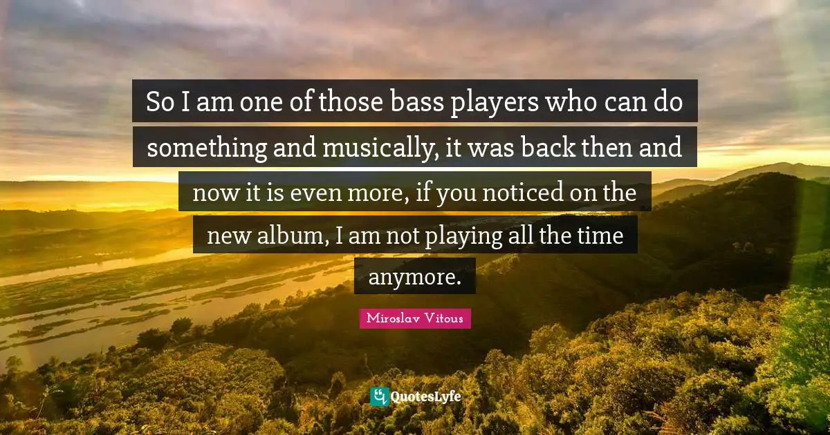 So I am one of those bass players who can do something and musically, it was back then and now it is even more, if you noticed on the new album, I am not playing all the time anymore.