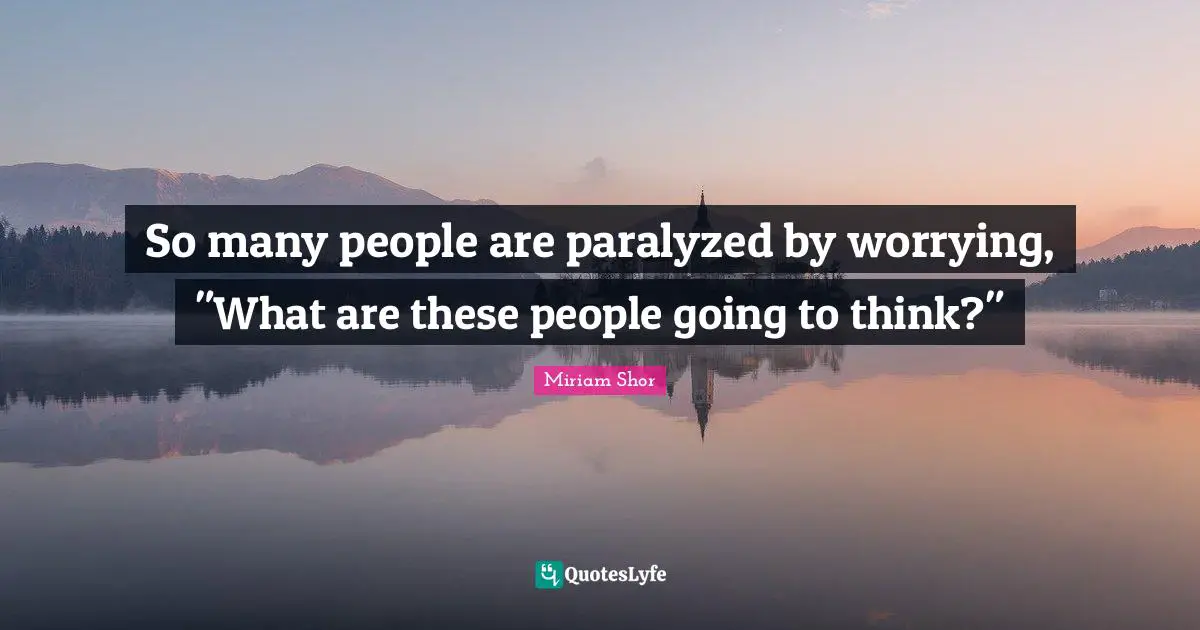 So many people are paralyzed by worrying, "What are these people going to think?"