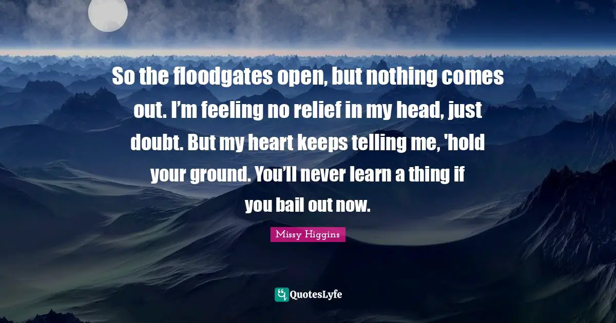 So the floodgates open, but nothing comes out. I’m feeling no relief in my head, just doubt. But my heart keeps telling me, 'hold your ground. You’ll never learn a thing if you bail out now.