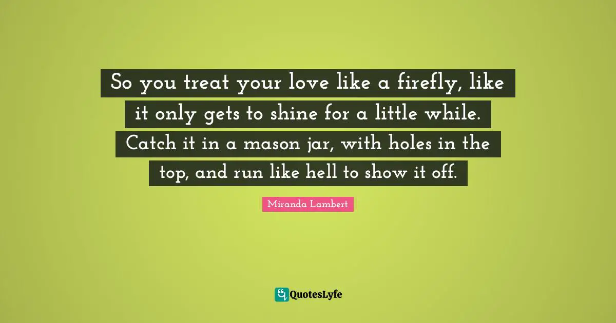 Miranda Lambert Quotes: "So you treat your love like a firefly, like it only gets to shine for a little while. Catch it in a mason jar, with holes in the top, and run like hell to show it off."