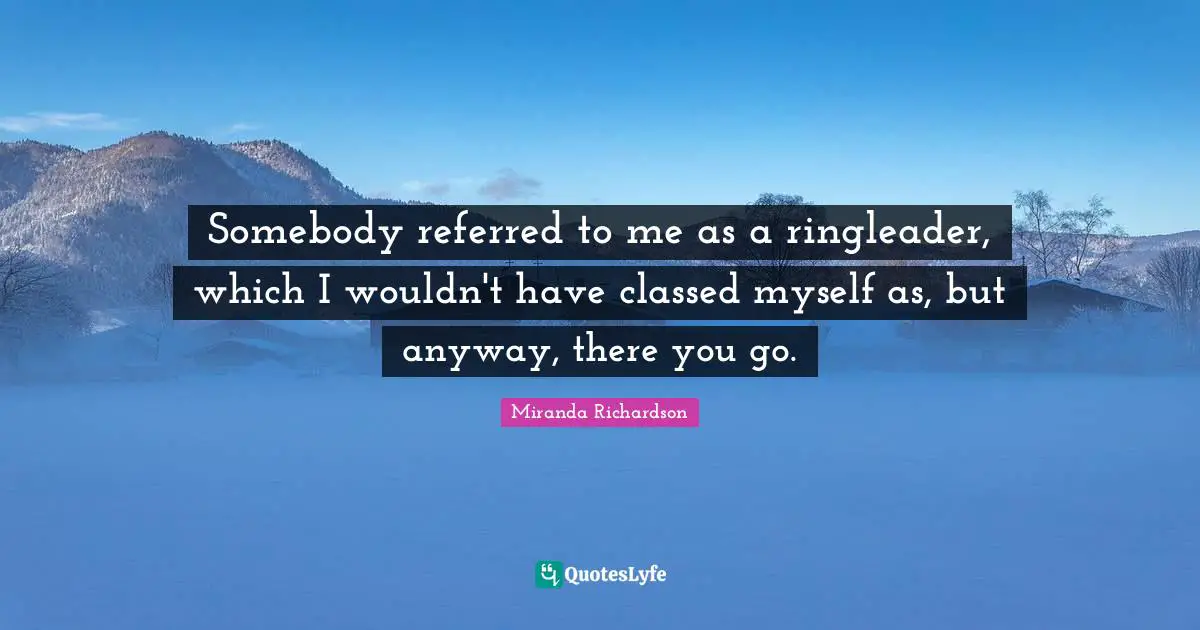 Miranda Richardson Quotes: "Somebody referred to me as a ringleader, which I wouldn't have classed myself as, but anyway, there you go."