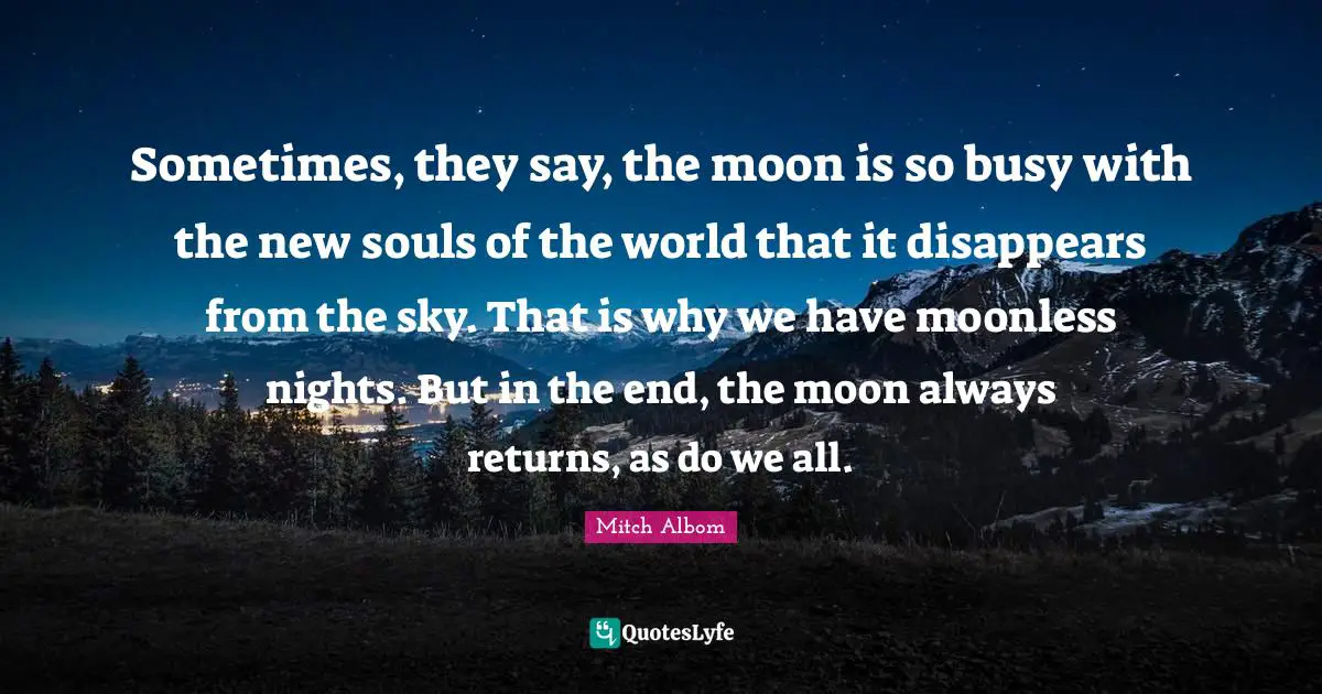 Sometimes, they say, the moon is so busy with the new souls of the world that it disappears from the sky. That is why we have moonless nights. But in the end, the moon always returns, as do we all.