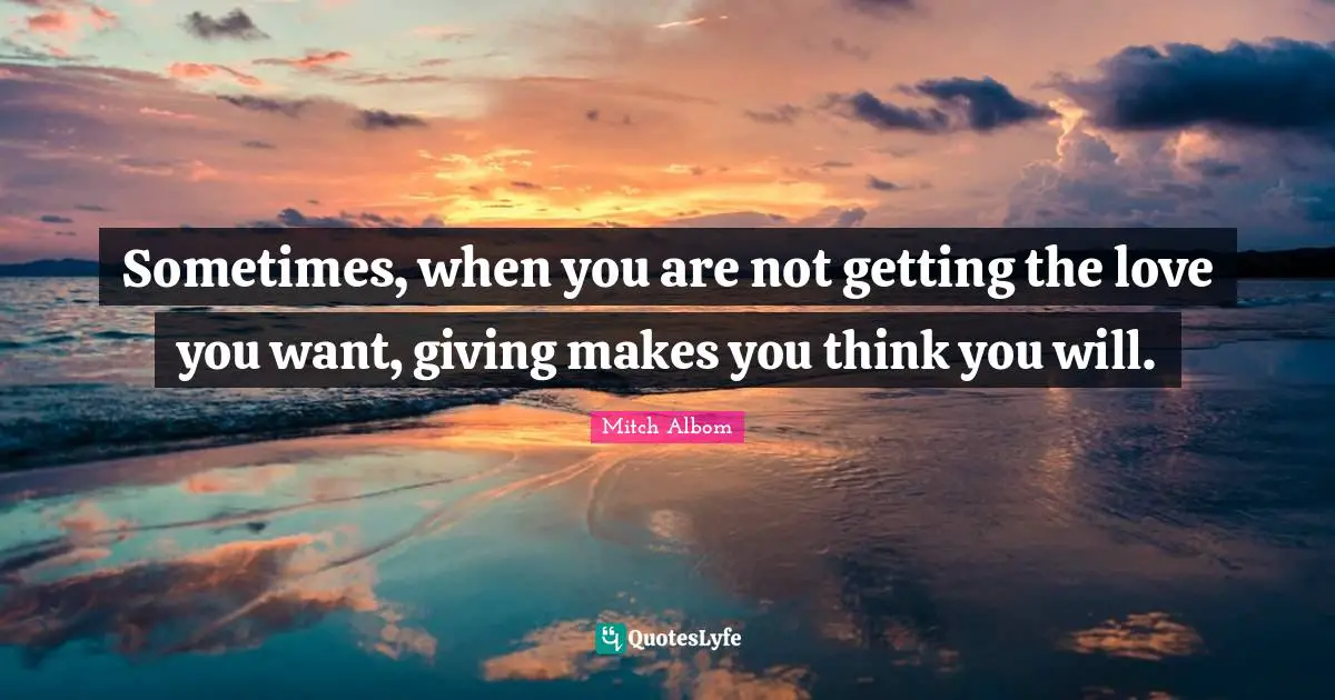 Sometimes, when you are not getting the love you want, giving makes you think you will.