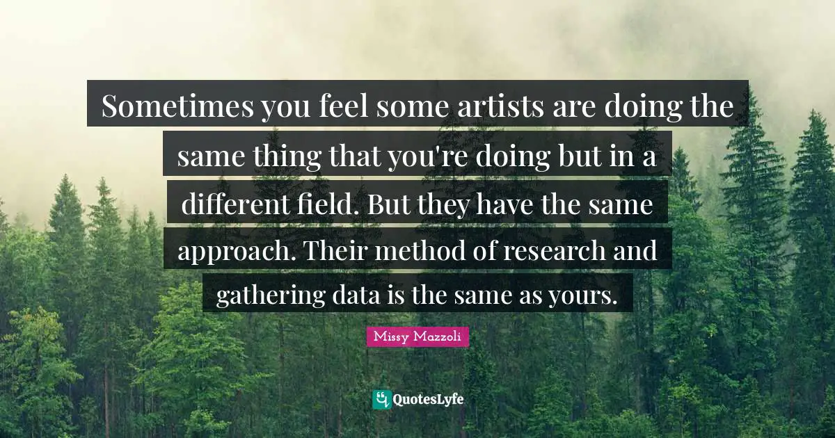Sometimes you feel some artists are doing the same thing that you're doing but in a different field. But they have the same approach. Their method of research and gathering data is the same as yours.