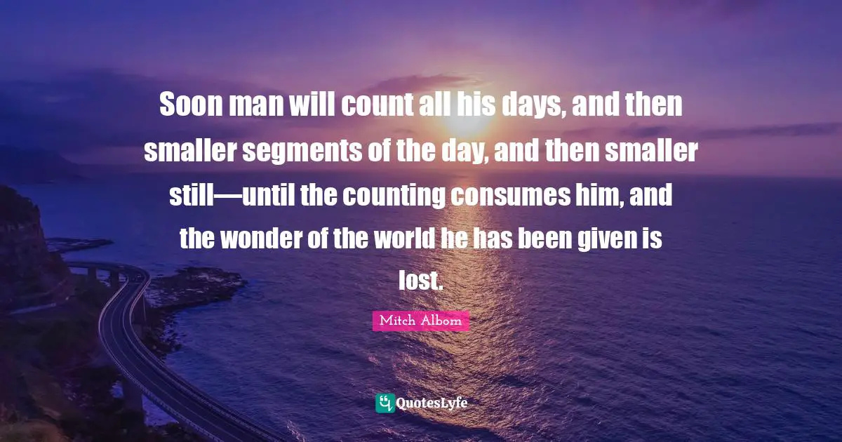 Soon man will count all his days, and then smaller segments of the day, and then smaller still—until the counting consumes him, and the wonder of the world he has been given is lost.