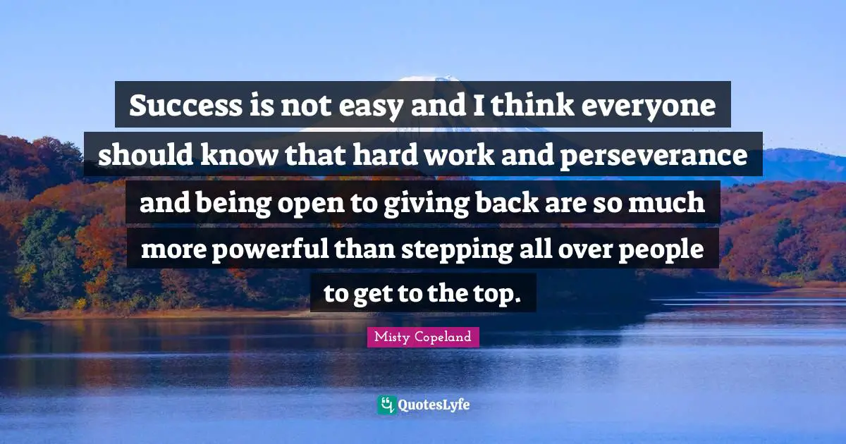 Misty Copeland Quotes: Success is not easy and I think everyone should know that hard work and perseverance and being open to giving back are so much more powerful than stepping all over people to get to the top.