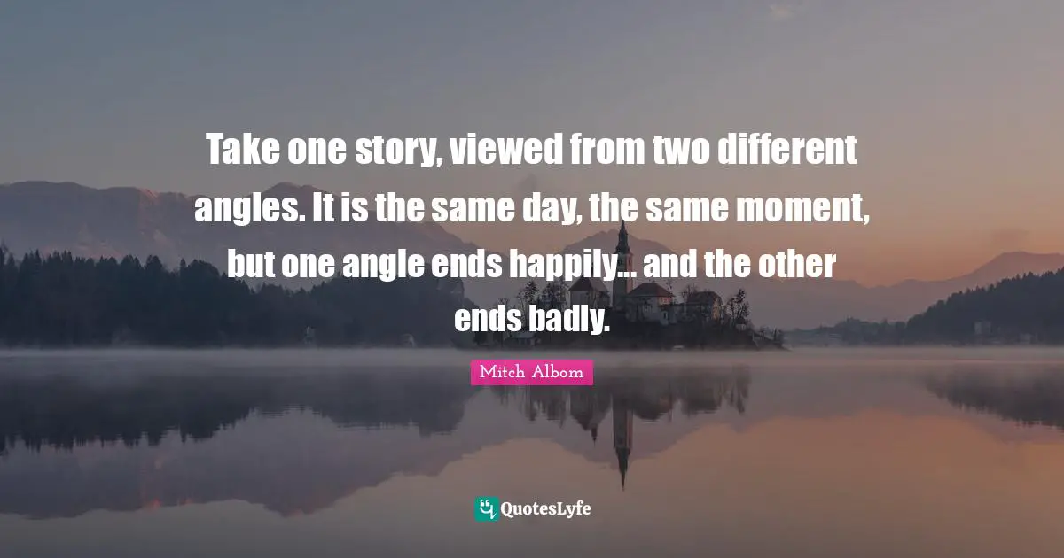 Take one story, viewed from two different angles. It is the same day, the same moment, but one angle ends happily... and the other ends badly.